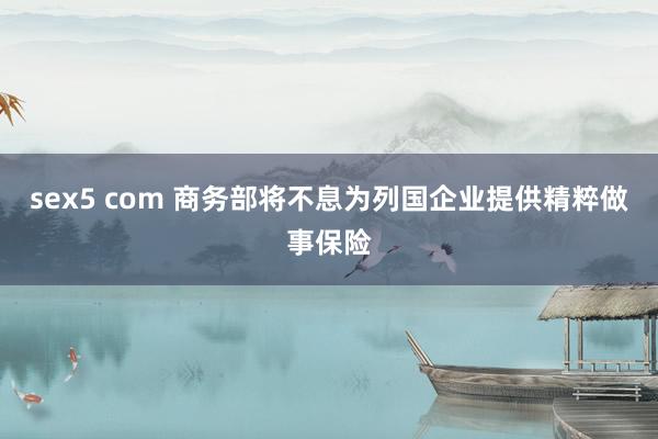 sex5 com 商务部将不息为列国企业提供精粹做事保险