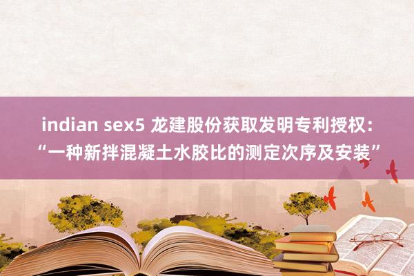 indian sex5 龙建股份获取发明专利授权：“一种新拌混凝土水胶比的测定次序及安装”