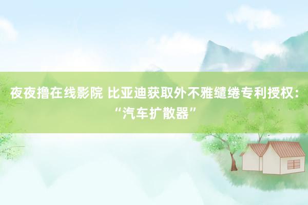 夜夜撸在线影院 比亚迪获取外不雅缱绻专利授权：“汽车扩散器”