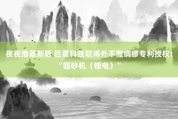 夜夜撸最新版 巨星科技取得外不雅绸缪专利授权：“圆砂机（锂电）”