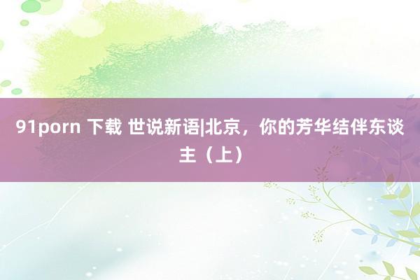 91porn 下载 世说新语|北京，你的芳华结伴东谈主（上）