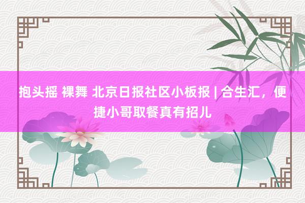 抱头摇 裸舞 北京日报社区小板报 | 合生汇，便捷小哥取餐真有招儿
