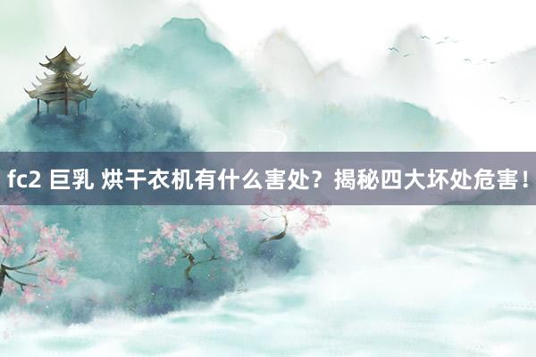fc2 巨乳 烘干衣机有什么害处？揭秘四大坏处危害！