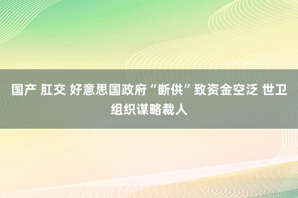 国产 肛交 好意思国政府“断供”致资金空泛 世卫组织谋略裁人