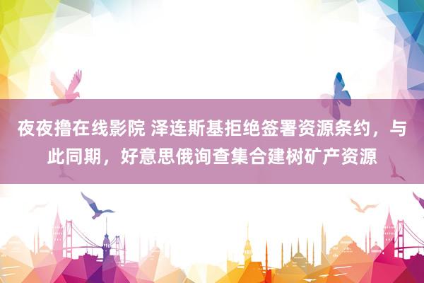 夜夜撸在线影院 泽连斯基拒绝签署资源条约，与此同期，好意思俄询查集合建树矿产资源