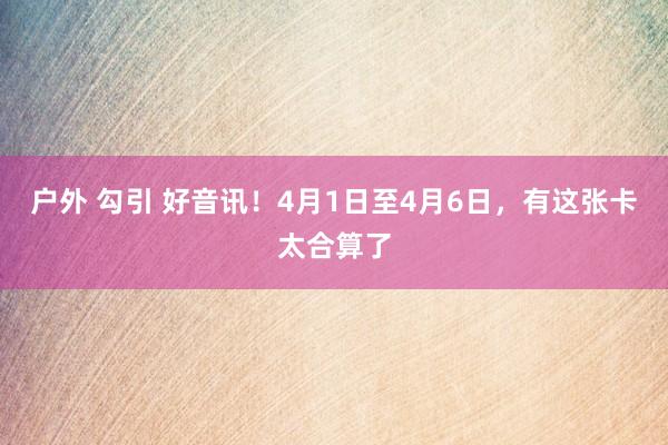 户外 勾引 好音讯！4月1日至4月6日，有这张卡太合算了