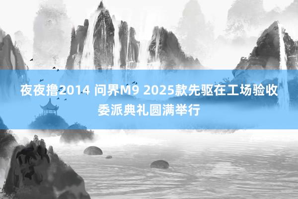夜夜撸2014 问界M9 2025款先驱在工场验收委派典礼圆满举行