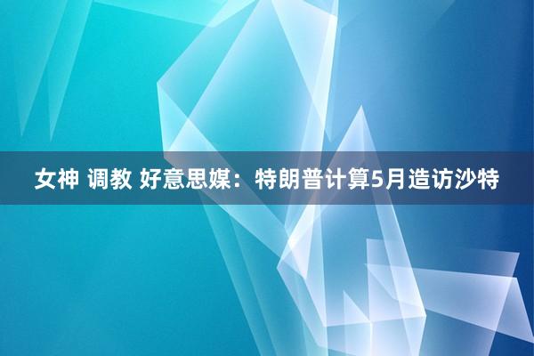 女神 调教 好意思媒：特朗普计算5月造访沙特