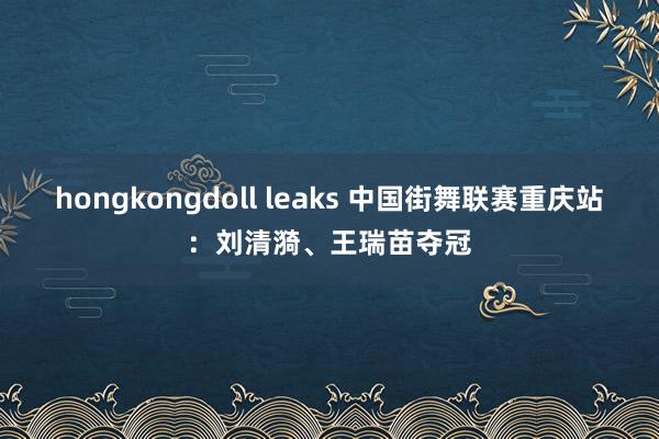 hongkongdoll leaks 中国街舞联赛重庆站：刘清漪、王瑞苗夺冠
