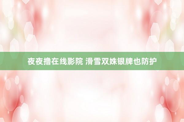 夜夜撸在线影院 滑雪双姝银牌也防护