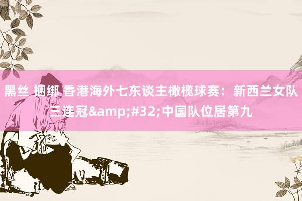 黑丝 捆绑 香港海外七东谈主橄榄球赛：新西兰女队三连冠&#32;中国队位居第九