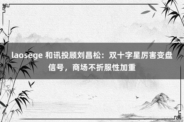 laosege 和讯投顾刘昌松：双十字星厉害变盘信号，商场不折服性加重