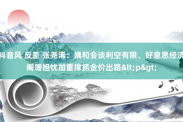 抖音风 反差 张尧浠：媾和会谈利空有限、好意思经济阑珊担忧加重撑抓金价出路<p>