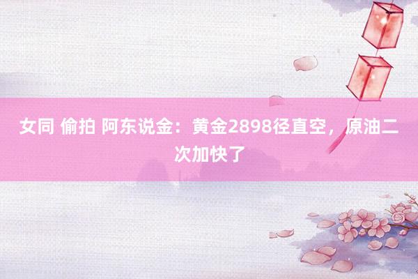 女同 偷拍 阿东说金：黄金2898径直空，原油二次加快了