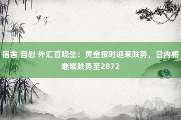 宿舍 自慰 外汇百晓生：黄金按时迎来跌势，日内将继续跌势至2872