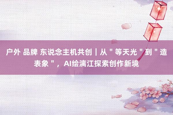 户外 品牌 东说念主机共创｜从＂等天光＂到＂造表象＂，AI绘漓江探索创作新境