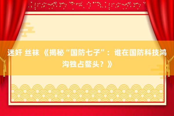 迷奸 丝袜 《揭秘“国防七子”：谁在国防科技鸿沟独占鳌头？》