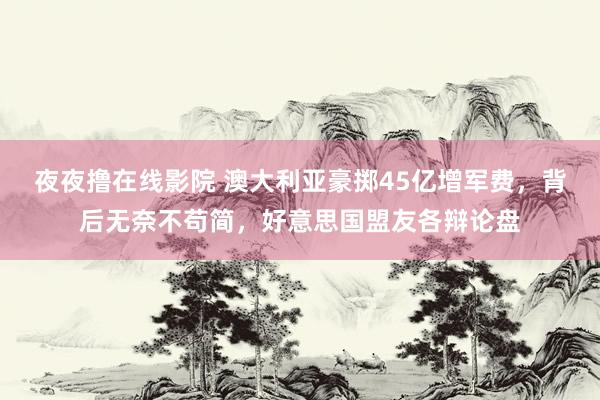 夜夜撸在线影院 澳大利亚豪掷45亿增军费，背后无奈不苟简，好意思国盟友各辩论盘