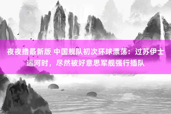 夜夜撸最新版 中国舰队初次环球漂荡：过苏伊士运河时，尽然被好意思军舰强行插队