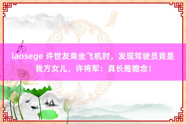 laosege 许世友乘坐飞机时，发现驾驶员竟是我方女儿，许将军：真长雅瞻念！