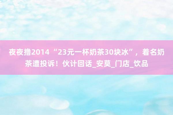夜夜撸2014 “23元一杯奶茶30块冰”，着名奶茶遭投诉！伙计回话_安莫_门店_饮品