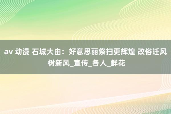 av 动漫 石城大由：好意思丽祭扫更辉煌 改俗迁风 树新风_宣传_各人_鲜花