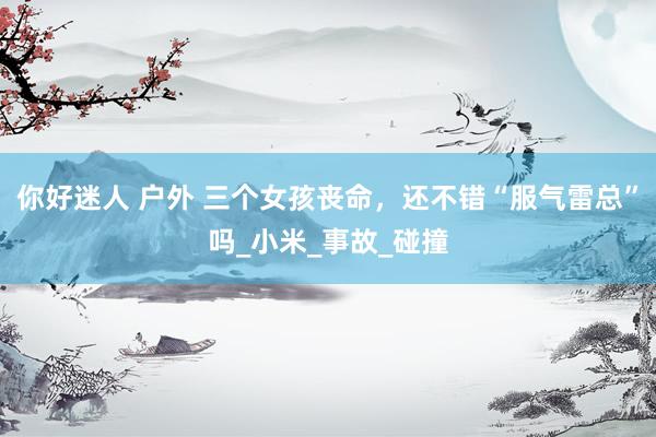 你好迷人 户外 三个女孩丧命，还不错“服气雷总”吗_小米_事故_碰撞