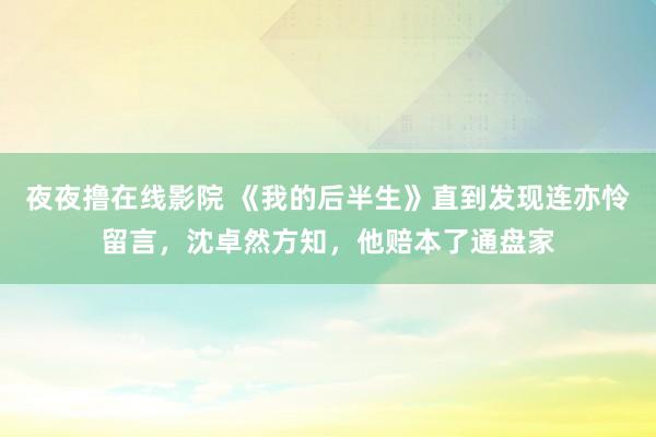 夜夜撸在线影院 《我的后半生》直到发现连亦怜留言，沈卓然方知，他赔本了通盘家