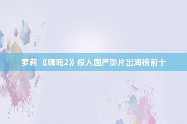 萝莉 《哪吒2》投入国产影片出海榜前十