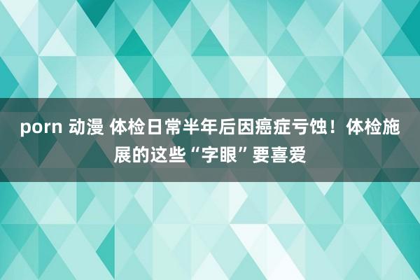 porn 动漫 体检日常半年后因癌症亏蚀！体检施展的这些“字眼”要喜爱