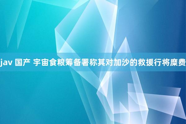 jav 国产 宇宙食粮筹备署称其对加沙的救援行将糜费