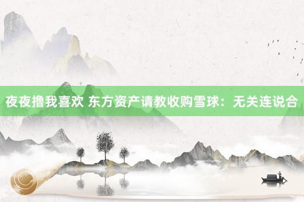 夜夜撸我喜欢 东方资产请教收购雪球：无关连说合