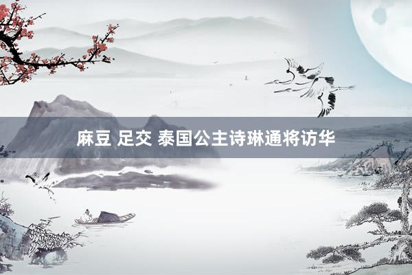 麻豆 足交 泰国公主诗琳通将访华