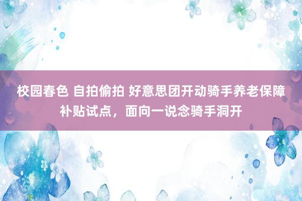 校园春色 自拍偷拍 好意思团开动骑手养老保障补贴试点，面向一说念骑手洞开