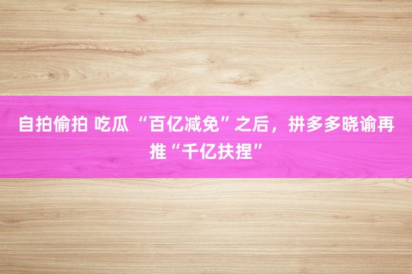 自拍偷拍 吃瓜 “百亿减免”之后，拼多多晓谕再推“千亿扶捏”