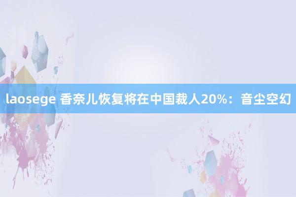 laosege 香奈儿恢复将在中国裁人20%：音尘空幻
