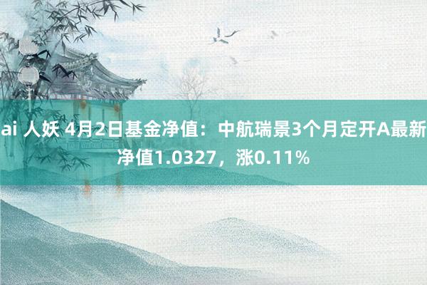 ai 人妖 4月2日基金净值：中航瑞景3个月定开A最新净值1.0327，涨0.11%