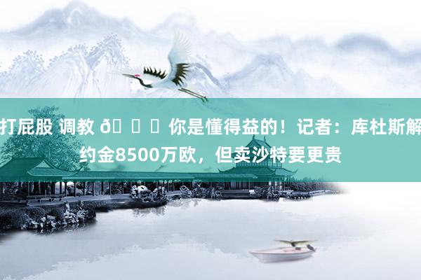 打屁股 调教 😂你是懂得益的！记者：库杜斯解约金8500万欧，但卖沙特要更贵