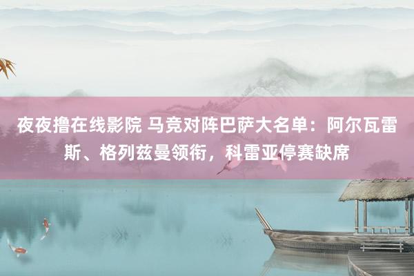 夜夜撸在线影院 马竞对阵巴萨大名单：阿尔瓦雷斯、格列兹曼领衔，科雷亚停赛缺席