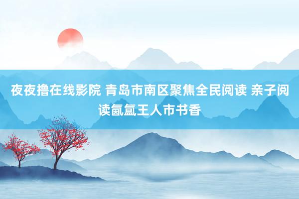 夜夜撸在线影院 青岛市南区聚焦全民阅读 亲子阅读氤氲王人市书香