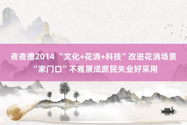 夜夜撸2014 “文化+花消+科技”改进花消场景 “家门口”不雅展成庶民失业好采用