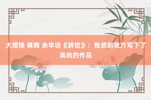 大摆锤 裸舞 余华谈《辞世》：我感到我方写下了高尚的作品