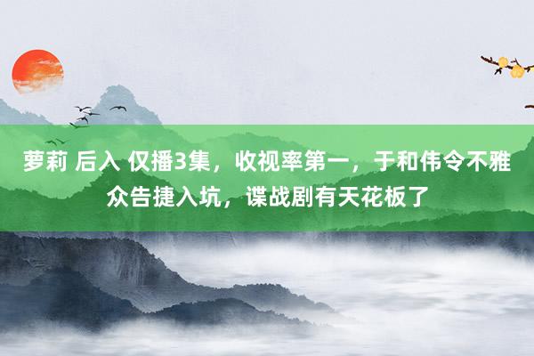 萝莉 后入 仅播3集，收视率第一，于和伟令不雅众告捷入坑，谍战剧有天花板了