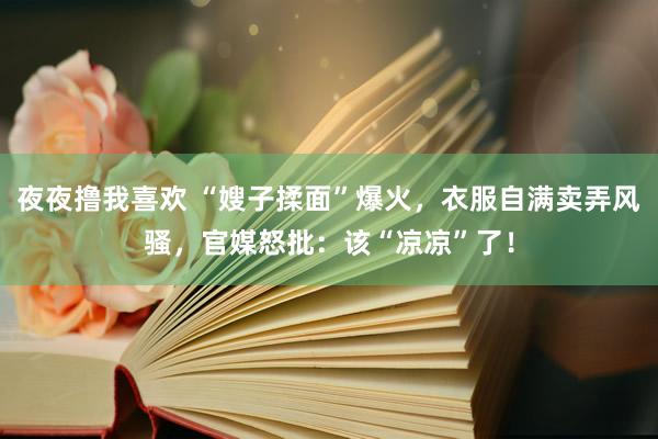 夜夜撸我喜欢 “嫂子揉面”爆火，衣服自满卖弄风骚，官媒怒批：该“凉凉”了！