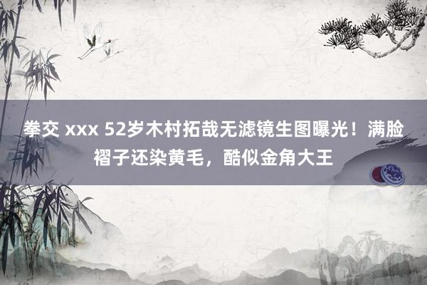 拳交 xxx 52岁木村拓哉无滤镜生图曝光！满脸褶子还染黄毛，酷似金角大王