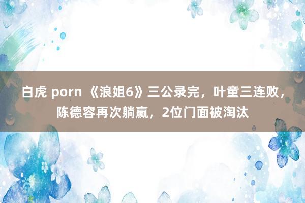 白虎 porn 《浪姐6》三公录完，叶童三连败，陈德容再次躺赢，2位门面被淘汰
