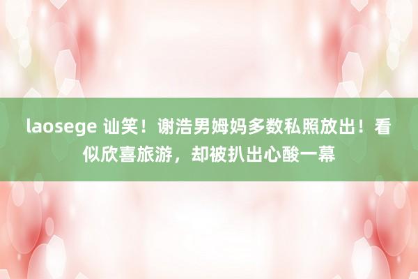 laosege 讪笑！谢浩男姆妈多数私照放出！看似欣喜旅游，却被扒出心酸一幕