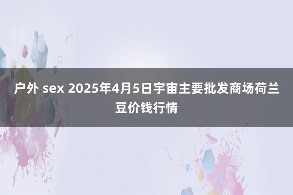 户外 sex 2025年4月5日宇宙主要批发商场荷兰豆价钱行情