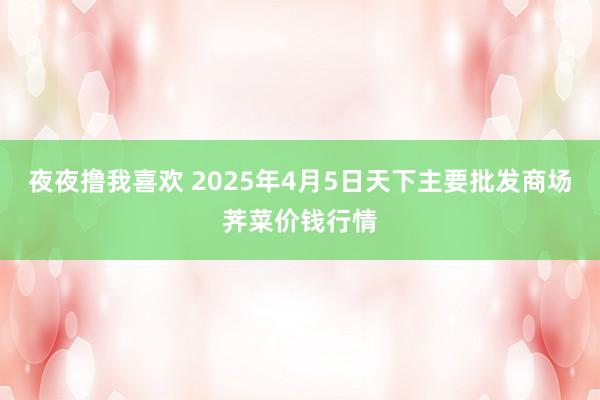 夜夜撸我喜欢 2025年4月5日天下主要批发商场荠菜价钱行情
