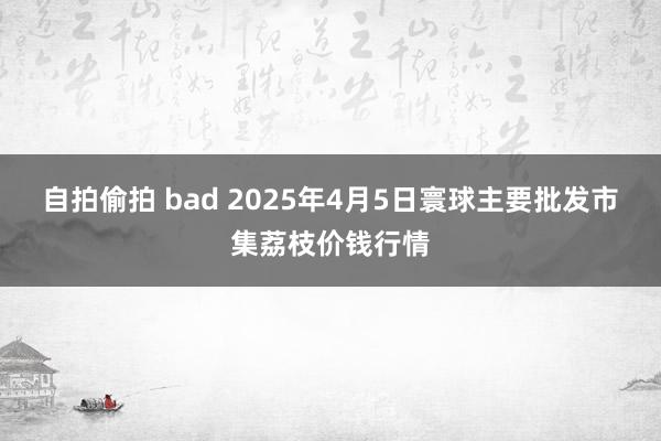 自拍偷拍 bad 2025年4月5日寰球主要批发市集荔枝价钱行情